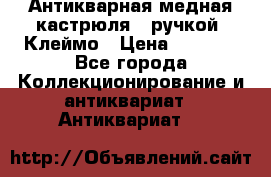 Антикварная медная кастрюля c ручкой. Клеймо › Цена ­ 4 500 - Все города Коллекционирование и антиквариат » Антиквариат   